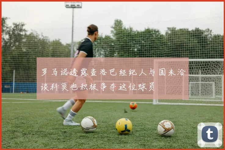 罗马诺透露查洛巴经纪人与国米洽谈科莫也积极争夺这位球员