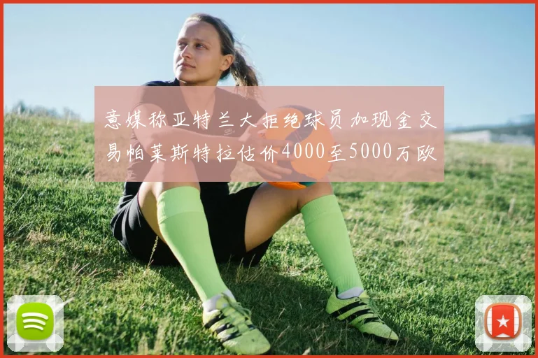 意媒称亚特兰大拒绝球员加现金交易帕莱斯特拉估价4000至5000万欧元