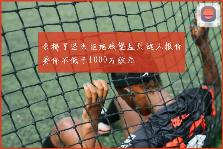 奈梅亨坚决拒绝狼堡盐贝健人报价要价不低于1000万欧元