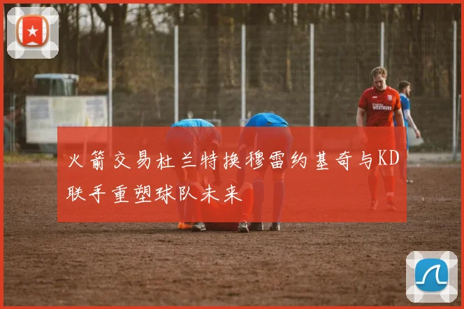 火箭交易杜兰特换穆雷约基奇与KD联手重塑球队未来