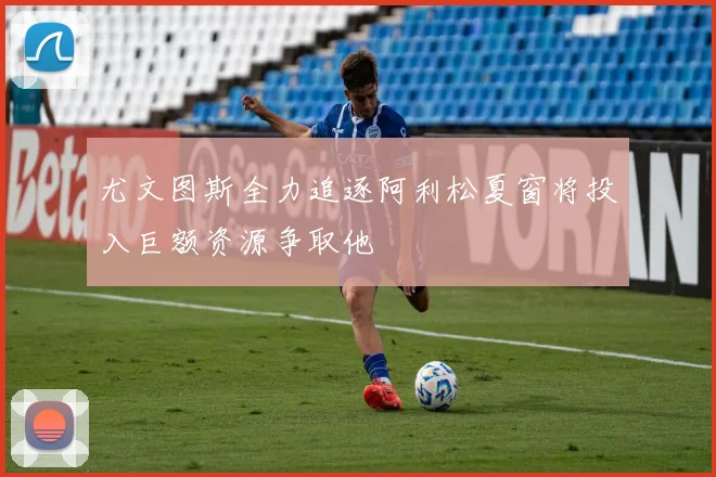 尤文图斯全力追逐阿利松夏窗将投入巨额资源争取他