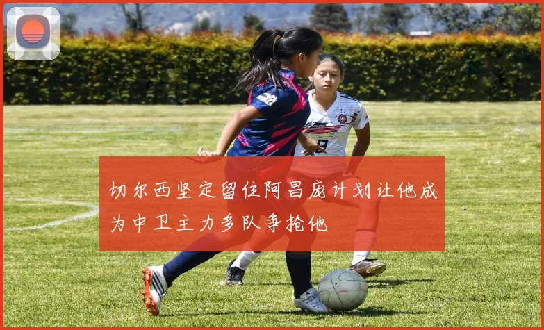 切尔西坚定留住阿昌庞计划让他成为中卫主力多队争抢他