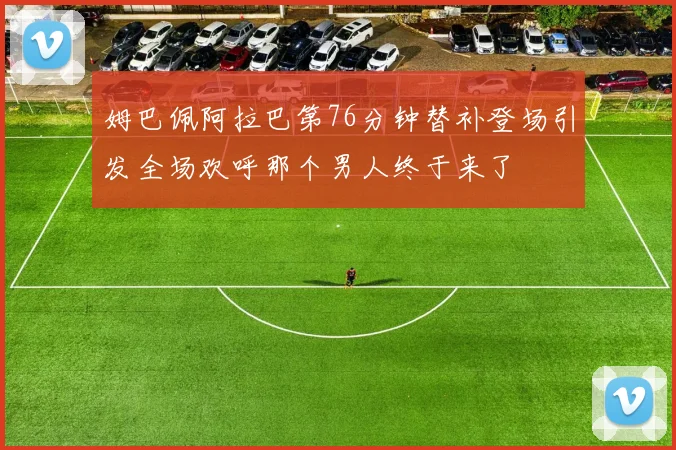 姆巴佩阿拉巴第76分钟替补登场引发全场欢呼那个男人终于来了