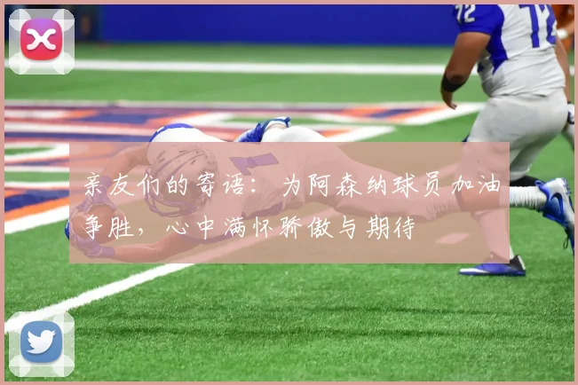 亲友们的寄语：为阿森纳球员加油争胜，心中满怀骄傲与期待