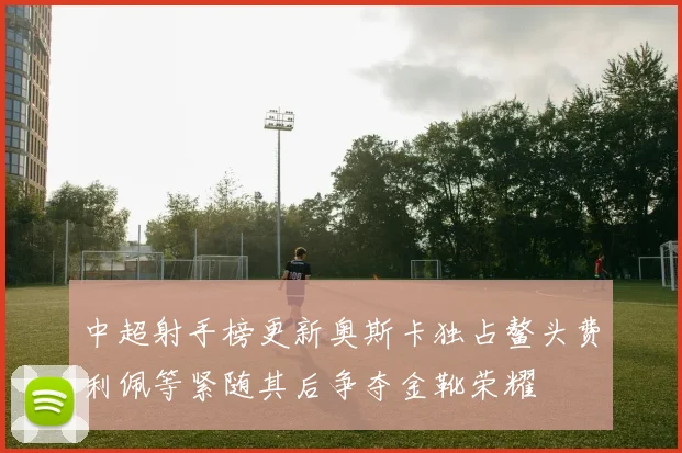 中超射手榜更新奥斯卡独占鳌头费利佩等紧随其后争夺金靴荣耀