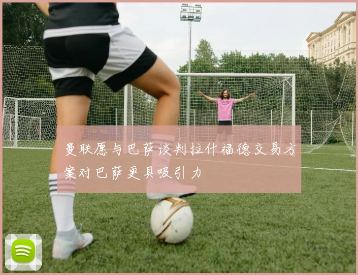 曼联愿与巴萨谈判拉什福德交易方案对巴萨更具吸引力