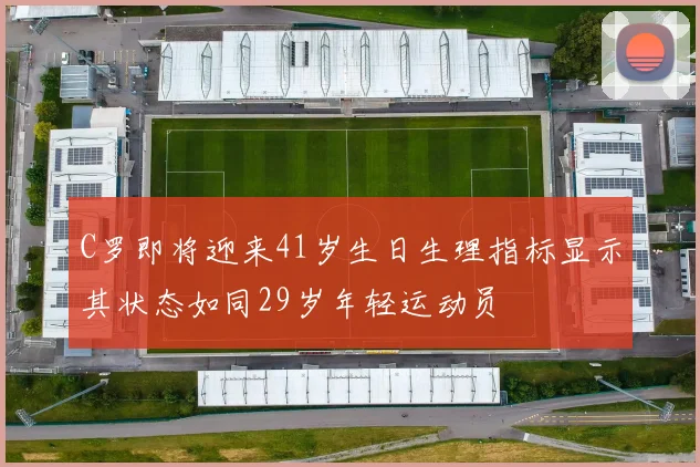 C罗即将迎来41岁生日生理指标显示其状态如同29岁年轻运动员
