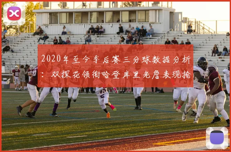 2020年至今季后赛三分球数据分析：双探花领衔哈登库里老詹表现抢眼