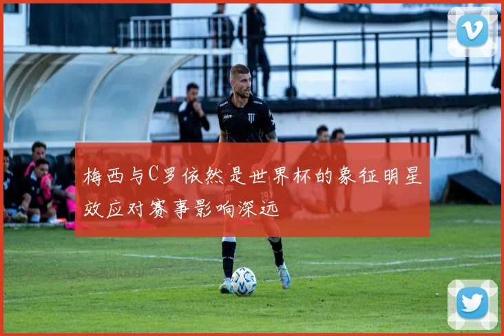 梅西与C罗依然是世界杯的象征明星效应对赛事影响深远