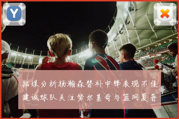 拓媒分析杨瀚森替补中锋表现不佳建议球队关注努尔基奇与篮网夏普