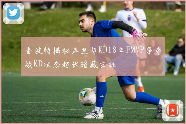 香波特揭秘库里与KD18年FMVP争夺战KD状态起伏暗藏玄机