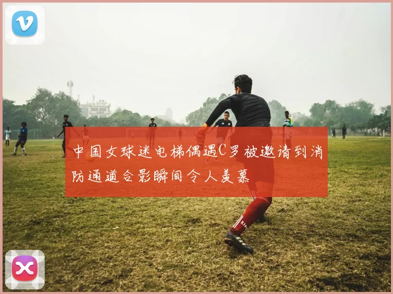 中国女球迷电梯偶遇C罗被邀请到消防通道合影瞬间令人羡慕
