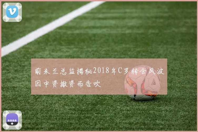 前米兰总监揭秘2018年C罗转会风波因中资撤资而告吹
