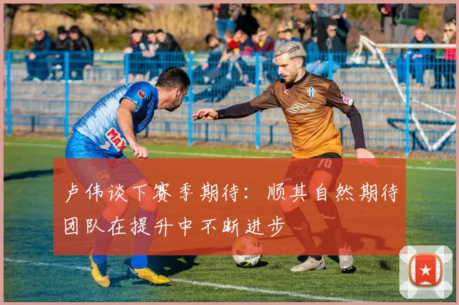 卢伟谈下赛季期待：顺其自然期待团队在提升中不断进步