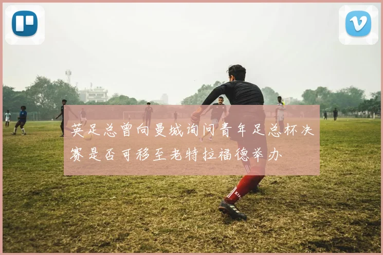 英足总曾向曼城询问青年足总杯决赛是否可移至老特拉福德举办