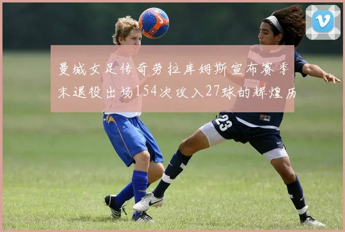 曼城女足传奇劳拉库姆斯宣布赛季末退役出场154次攻入27球的辉煌历程