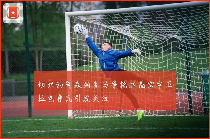 切尔西阿森纳皇马争抢水晶宫中卫拉克鲁瓦引发关注