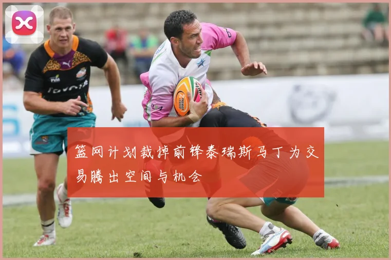 篮网计划裁掉前锋泰瑞斯马丁为交易腾出空间与机会