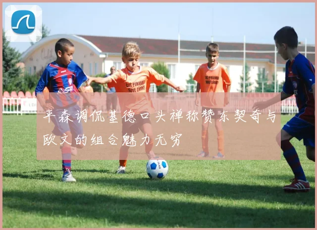 平森调侃基德口头禅称赞东契奇与欧文的组合魅力无穷