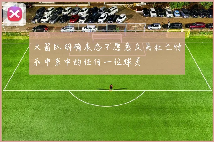 火箭队明确表态不愿意交易杜兰特和申京中的任何一位球员