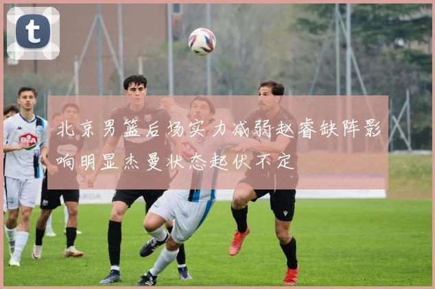 北京男篮后场实力减弱赵睿缺阵影响明显杰曼状态起伏不定