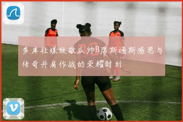 多库社媒致敬瓜帅B席斯通斯感恩与传奇并肩作战的荣耀时刻